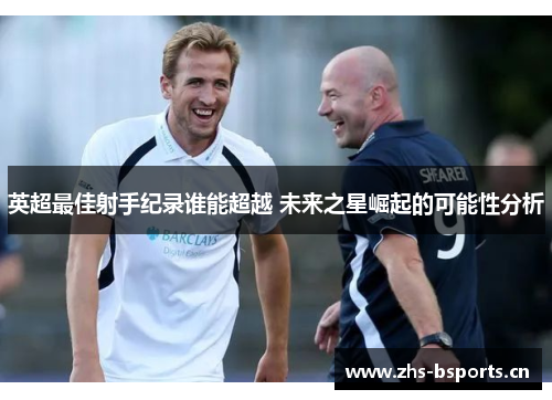 英超最佳射手纪录谁能超越 未来之星崛起的可能性分析