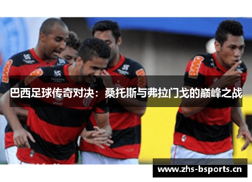 巴西足球传奇对决：桑托斯与弗拉门戈的巅峰之战