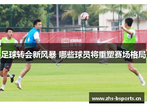 足球转会新风暴 哪些球员将重塑赛场格局 足球转会新风暴 哪些球员将重塑赛场格局