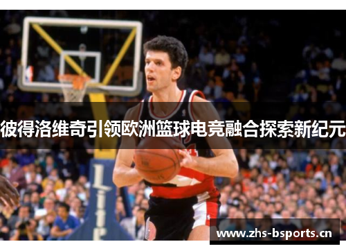 彼得洛维奇引领欧洲篮球电竞融合探索新纪元